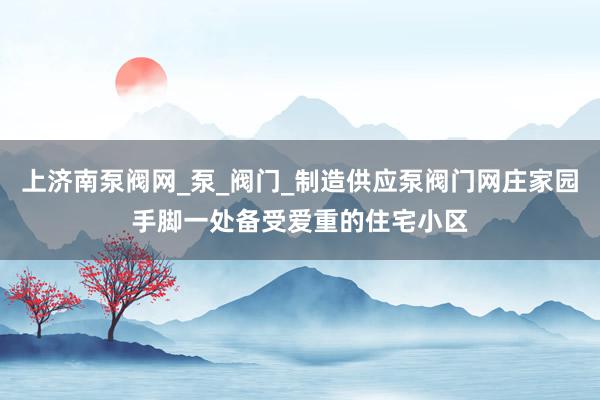 上济南泵阀网_泵_阀门_制造供应泵阀门网庄家园手脚一处备受爱重的住宅小区