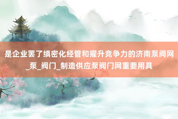 是企业罢了缜密化经管和擢升竞争力的济南泵阀网_泵_阀门_制造供应泵阀门网重要用具