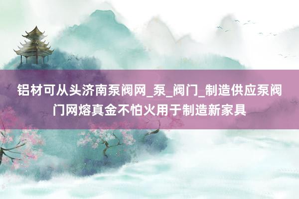 铝材可从头济南泵阀网_泵_阀门_制造供应泵阀门网熔真金不怕火用于制造新家具